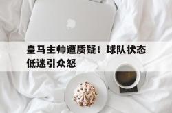 乐动体育下载-皇马主帅遭质疑！球队状态低迷引众怒