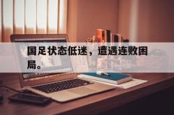 乐动体育APP下载-国足状态低迷，遭遇连败困局。